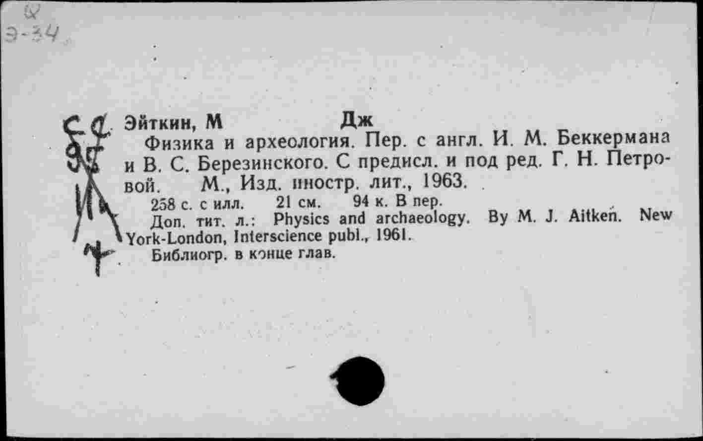 ﻿Эйткин, М	Дж
Физика и археология. Пер. с англ. И. М. Беккермана и В. С. Березинского. С предисл. и под ред. Г. Н. Петровой. М., Изд. иностр, лит., 1963.
258 с. силл. 21см.	94 к. В пер.	,
Доп. тит. л.: Physics and archaeology. By M. J. Aitken. New York-London, Interscience publ., 1961.
Библиогр. в конце глав.